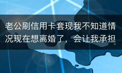 老公刷信用卡套现我不知道情况现在想离婚了，会让我承担吗