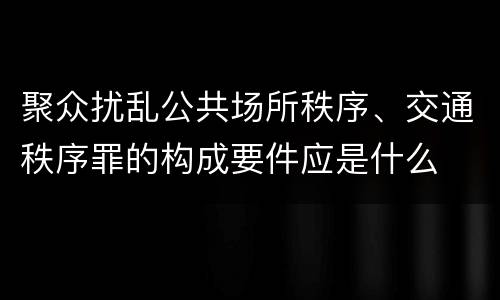 聚众扰乱公共场所秩序、交通秩序罪的构成要件应是什么