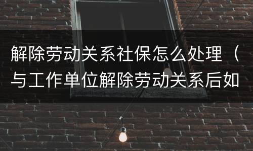 解除劳动关系社保怎么处理（与工作单位解除劳动关系后如何办理社保）