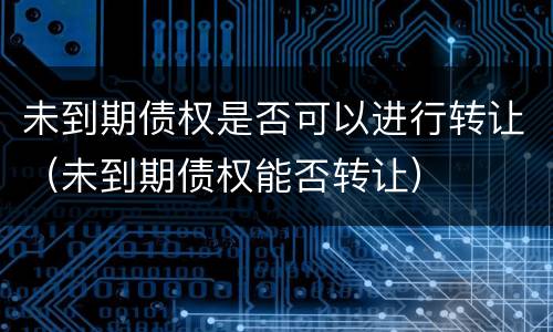 未到期债权是否可以进行转让（未到期债权能否转让）