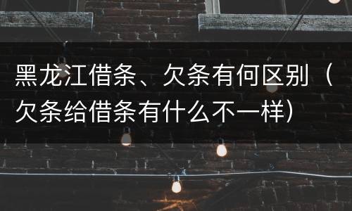 黑龙江借条、欠条有何区别（欠条给借条有什么不一样）