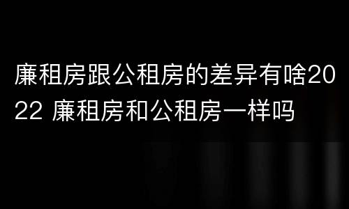 廉租房跟公租房的差异有啥2022 廉租房和公租房一样吗