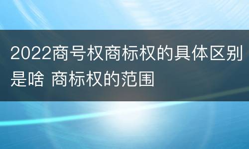 2022商号权商标权的具体区别是啥 商标权的范围