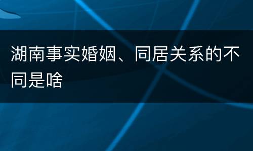 湖南事实婚姻、同居关系的不同是啥