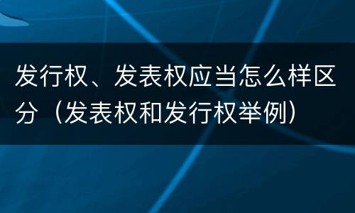 发行权、发表权应当怎么样区分（发表权和发行权举例）