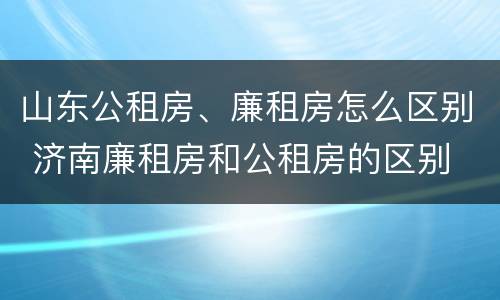 山东公租房、廉租房怎么区别 济南廉租房和公租房的区别