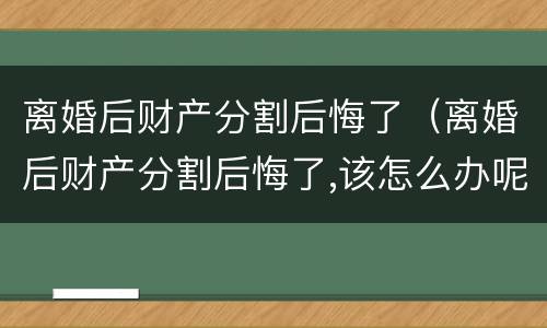离婚后财产分割后悔了（离婚后财产分割后悔了,该怎么办呢靓女）