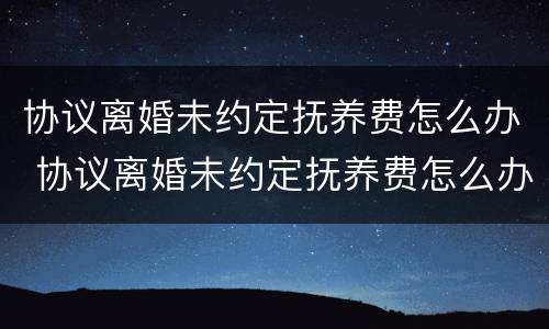 协议离婚未约定抚养费怎么办 协议离婚未约定抚养费怎么办理