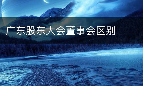 广东股东大会董事会区别