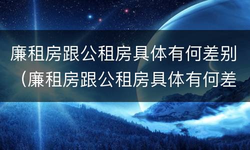 廉租房跟公租房具体有何差别（廉租房跟公租房具体有何差别和区别）