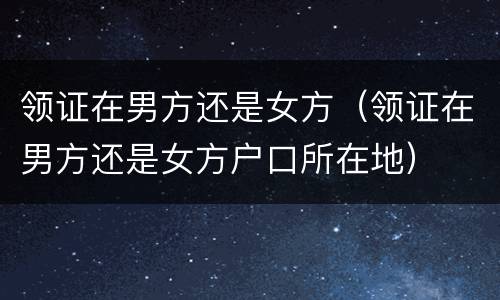 领证在男方还是女方（领证在男方还是女方户口所在地）