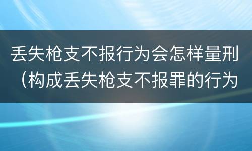 丢失枪支不报行为会怎样量刑（构成丢失枪支不报罪的行为）