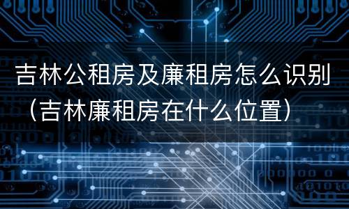 吉林公租房及廉租房怎么识别（吉林廉租房在什么位置）