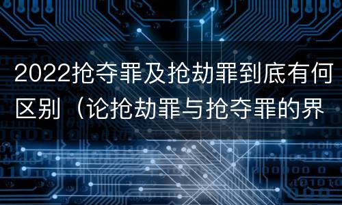 2022抢夺罪及抢劫罪到底有何区别（论抢劫罪与抢夺罪的界限）