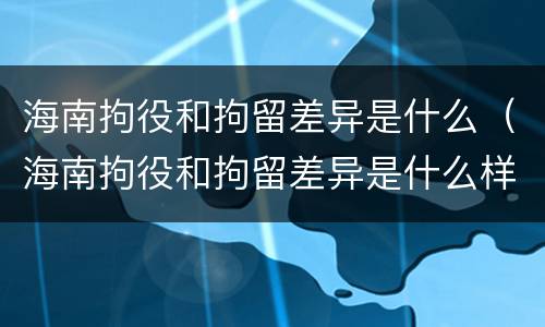 海南拘役和拘留差异是什么（海南拘役和拘留差异是什么样的）