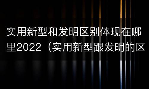 实用新型和发明区别体现在哪里2022（实用新型跟发明的区别）