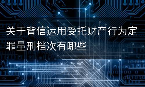 关于背信运用受托财产行为定罪量刑档次有哪些