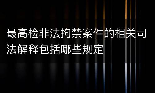 最高检非法拘禁案件的相关司法解释包括哪些规定
