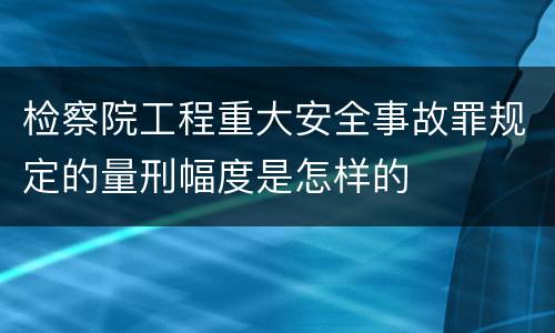 检察院工程重大安全事故罪规定的量刑幅度是怎样的