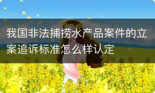 我国非法捕捞水产品案件的立案追诉标准怎么样认定