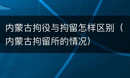 内蒙古拘役与拘留怎样区别（内蒙古拘留所的情况）