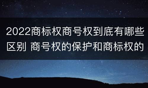 2022商标权商号权到底有哪些区别 商号权的保护和商标权的保护一样是全国性范围的