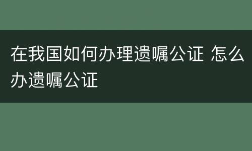 在我国如何办理遗嘱公证 怎么办遗嘱公证