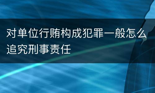 对单位行贿构成犯罪一般怎么追究刑事责任