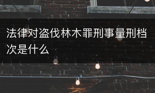 法律对盗伐林木罪刑事量刑档次是什么