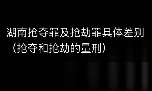 湖南抢夺罪及抢劫罪具体差别（抢夺和抢劫的量刑）
