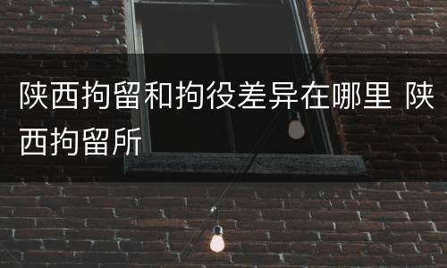 陕西拘留和拘役差异在哪里 陕西拘留所