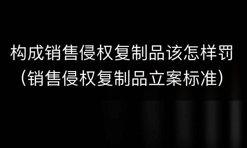 构成销售侵权复制品该怎样罚（销售侵权复制品立案标准）