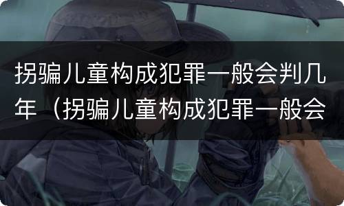 拐骗儿童构成犯罪一般会判几年（拐骗儿童构成犯罪一般会判几年呢）