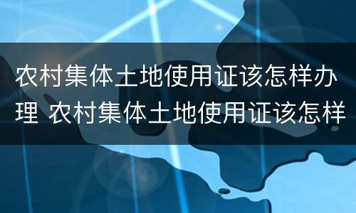 农村集体土地使用证该怎样办理 农村集体土地使用证该怎样办理呢