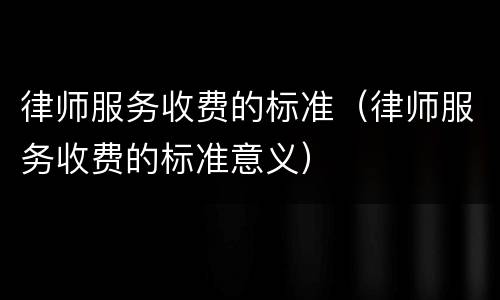 律师服务收费的标准（律师服务收费的标准意义）
