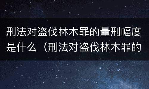 刑法对盗伐林木罪的量刑幅度是什么（刑法对盗伐林木罪的量刑幅度是什么标准）