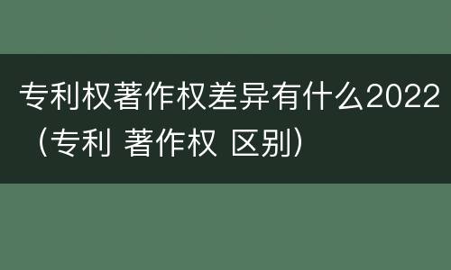专利权著作权差异有什么2022（专利 著作权 区别）