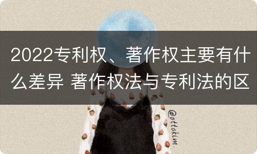 2022专利权、著作权主要有什么差异 著作权法与专利法的区别