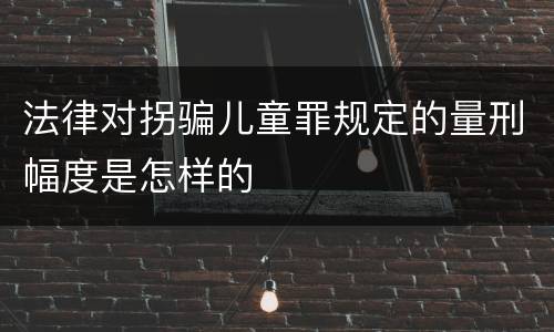 法律对拐骗儿童罪规定的量刑幅度是怎样的