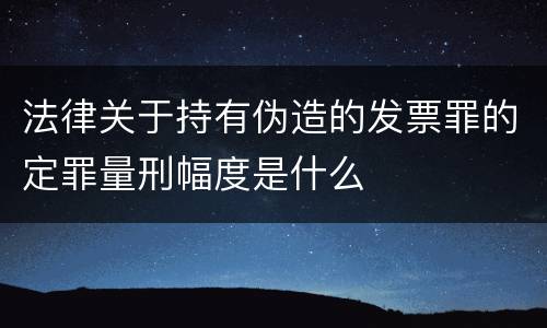 法律关于持有伪造的发票罪的定罪量刑幅度是什么