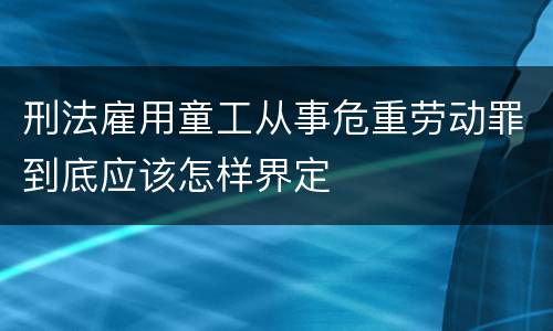 刑法雇用童工从事危重劳动罪到底应该怎样界定