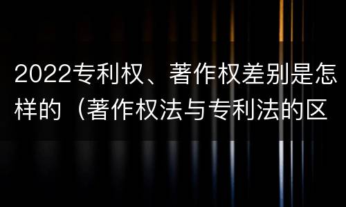 2022专利权、著作权差别是怎样的（著作权法与专利法的区别）