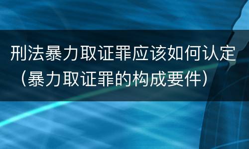 刑法暴力取证罪应该如何认定（暴力取证罪的构成要件）