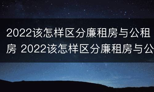 2022该怎样区分廉租房与公租房 2022该怎样区分廉租房与公租房呢