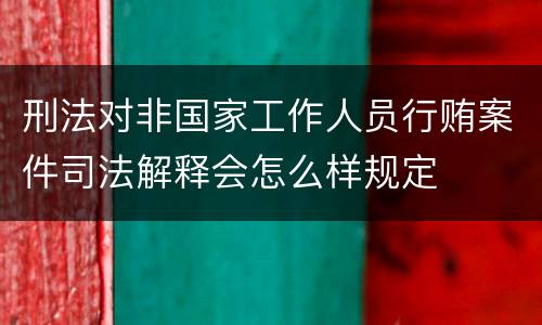 刑法对非国家工作人员行贿案件司法解释会怎么样规定