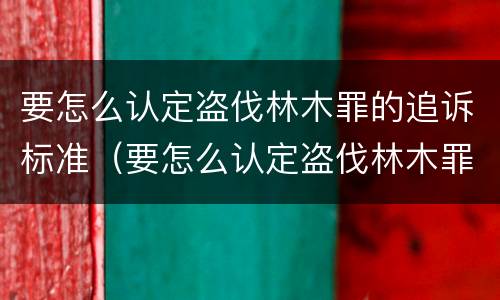 要怎么认定盗伐林木罪的追诉标准（要怎么认定盗伐林木罪的追诉标准呢）