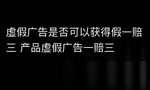 虚假广告是否可以获得假一赔三 产品虚假广告一赔三