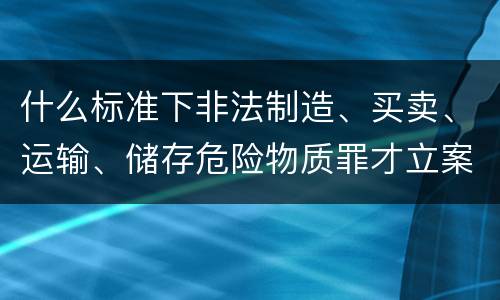 什么标准下非法制造、买卖、运输、储存危险物质罪才立案