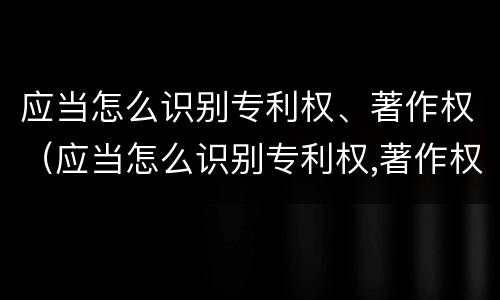 应当怎么识别专利权、著作权（应当怎么识别专利权,著作权）