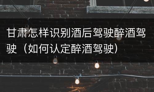 甘肃怎样识别酒后驾驶醉酒驾驶（如何认定醉酒驾驶）